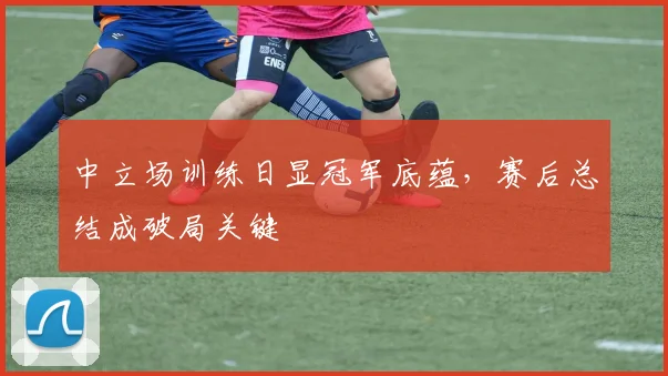 中立场训练日显冠军底蕴，赛后总结成破局关键