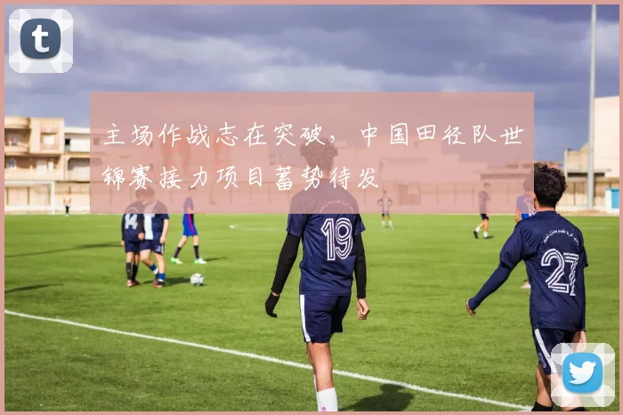 主场作战志在突破，中国田径队世锦赛接力项目蓄势待发
