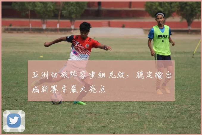 亚洲劲旅阵容重组见效，稳定输出成新赛季最大亮点