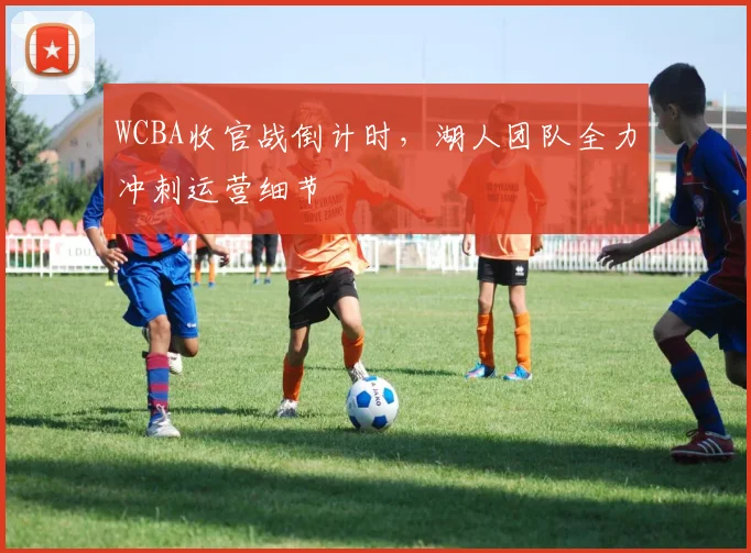 WCBA收官战倒计时，湖人团队全力冲刺运营细节