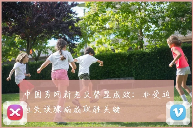 中国男网新老交替显成效：非受迫性失误骤减成取胜关键