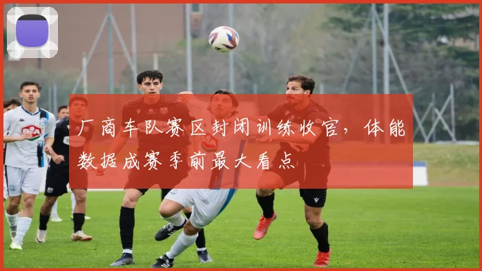 厂商车队赛区封闭训练收官，体能数据成赛季前最大看点