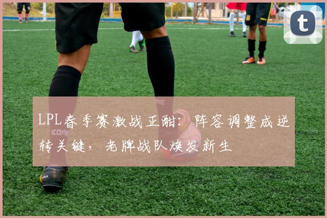 LPL春季赛激战正酣：阵容调整成逆转关键，老牌战队焕发新生