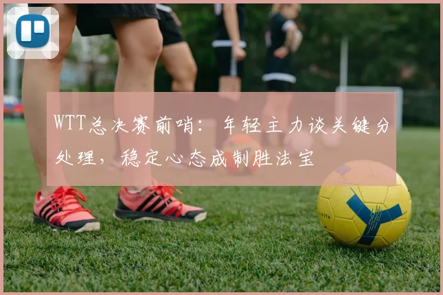 WTT总决赛前哨：年轻主力谈关键分处理，稳定心态成制胜法宝