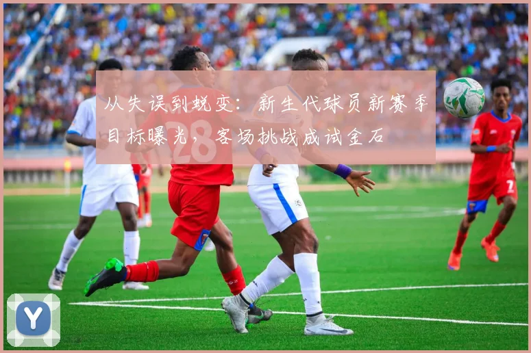 从失误到蜕变：新生代球员新赛季目标曝光，客场挑战成试金石