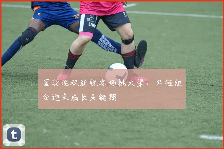 国羽混双新锐客场挑大梁，年轻组合迎来成长关键期