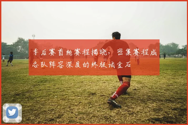 季后赛首轮赛程揭晓，密集赛程成各队阵容深度的终极试金石