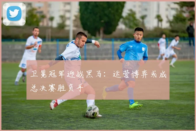 卫冕冠军迎战黑马：运营博弈或成总决赛胜负手