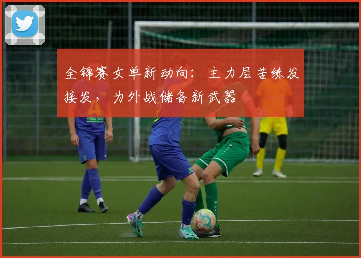 全锦赛女单新动向：主力层苦练发接发，为外战储备新武器