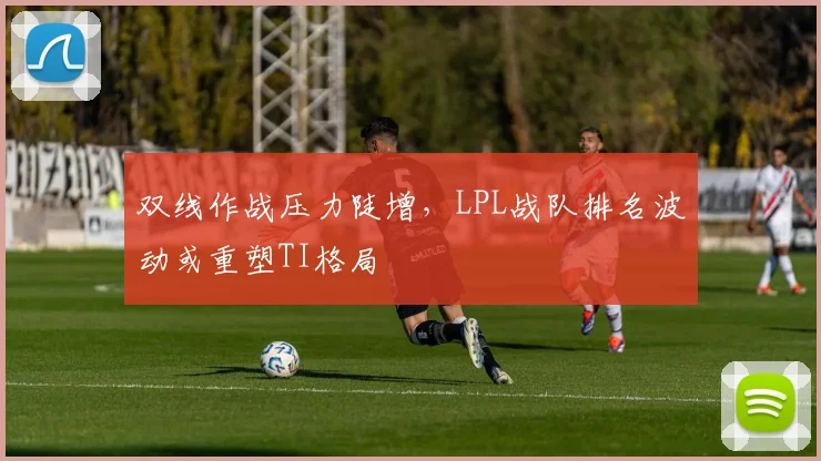 双线作战压力陡增，LPL战队排名波动或重塑TI格局