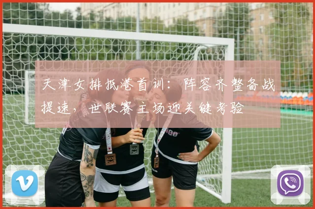 天津女排抵港首训：阵容齐整备战提速，世联赛主场迎关键考验