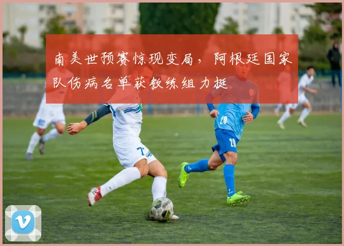 南美世预赛惊现变局，阿根廷国家队伤病名单获教练组力挺