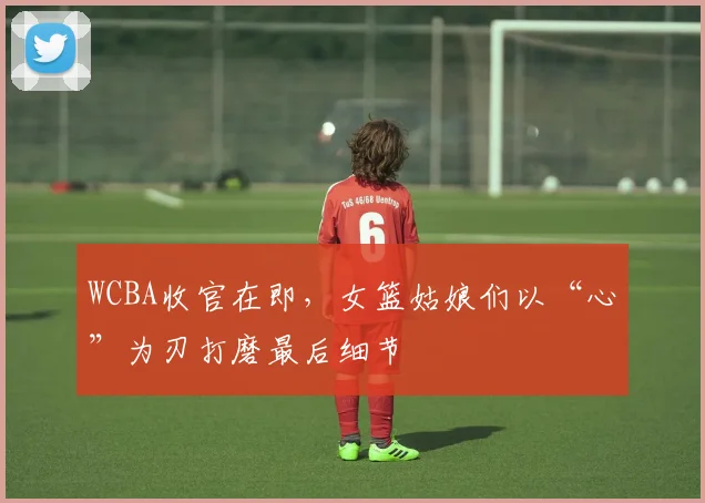 WCBA收官在即，女篮姑娘们以“心”为刃打磨最后细节