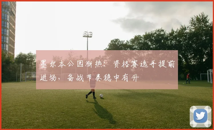 墨尔本公园渐热：资格赛选手提前进场，备战节奏稳中有升