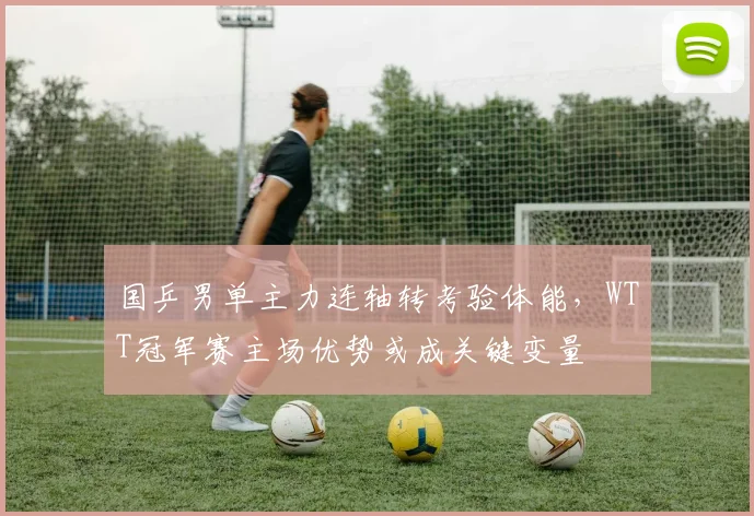 国乒男单主力连轴转考验体能，WTT冠军赛主场优势或成关键变量