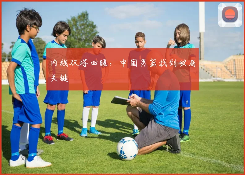 内线双塔回暖，中国男篮找到破局关键