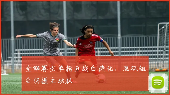 全锦赛女单抢分战白热化，混双组合仍握主动权