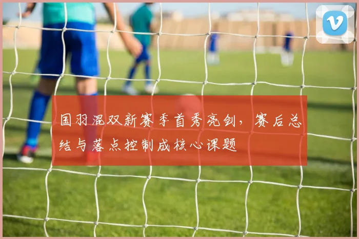 国羽混双新赛季首秀亮剑，赛后总结与落点控制成核心课题