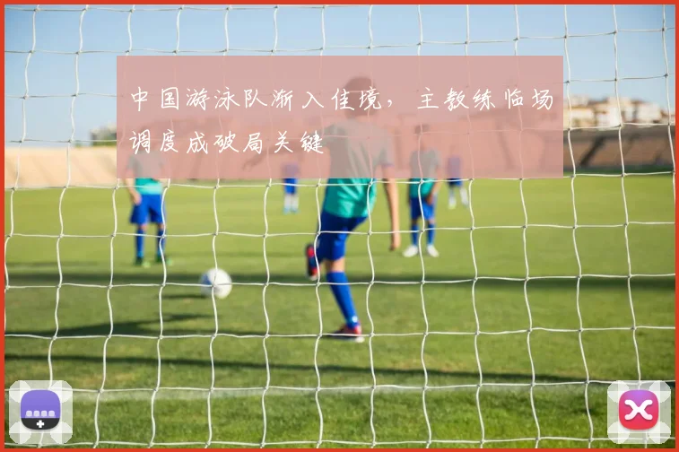 中国游泳队渐入佳境，主教练临场调度成破局关键