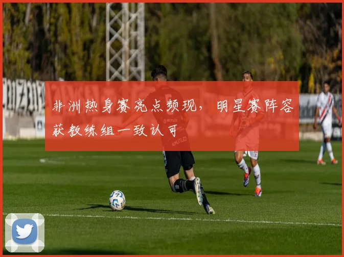 非洲热身赛亮点频现，明星赛阵容获教练组一致认可