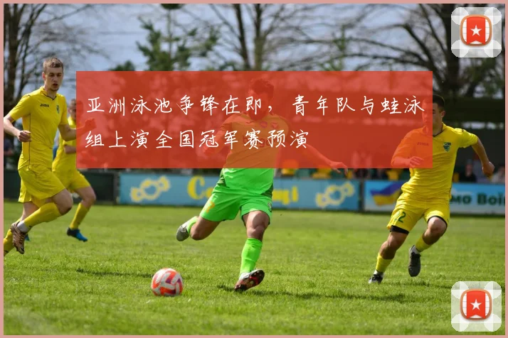 亚洲泳池争锋在即，青年队与蛙泳组上演全国冠军赛预演
