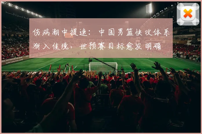 伤病潮中提速：中国男篮快攻体系渐入佳境，世预赛目标愈发明确