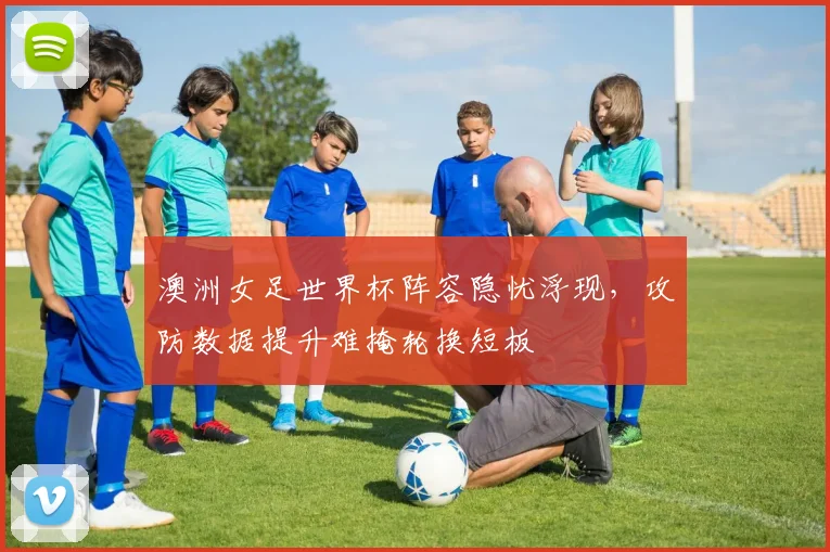 澳洲女足世界杯阵容隐忧浮现，攻防数据提升难掩轮换短板