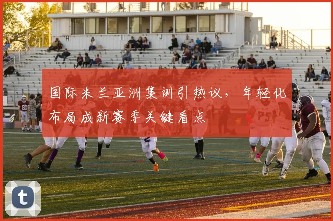 国际米兰亚洲集训引热议，年轻化布局成新赛季关键看点