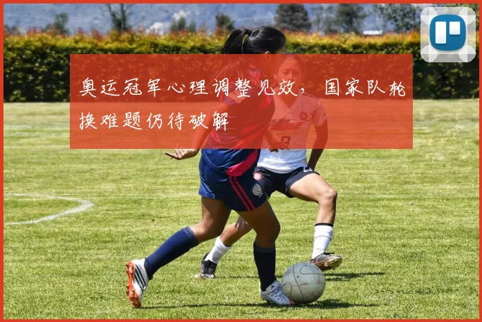 奥运冠军心理调整见效，国家队轮换难题仍待破解