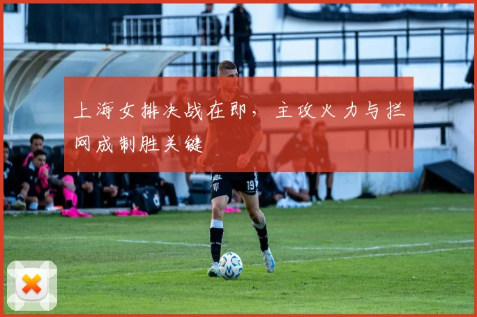 上海女排决战在即，主攻火力与拦网成制胜关键
