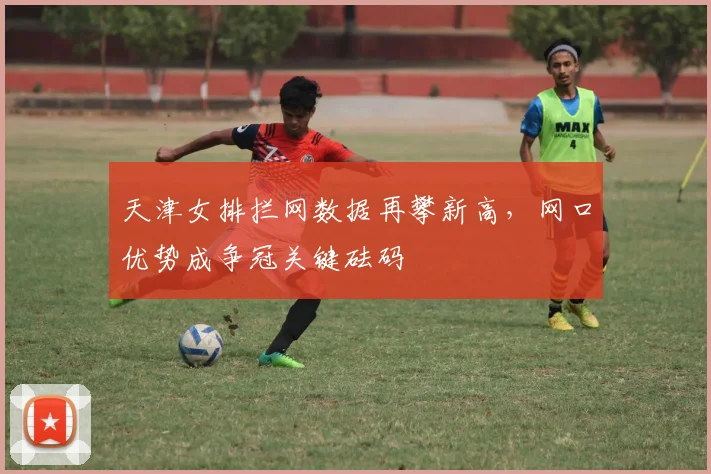 天津女排拦网数据再攀新高，网口优势成争冠关键砝码
