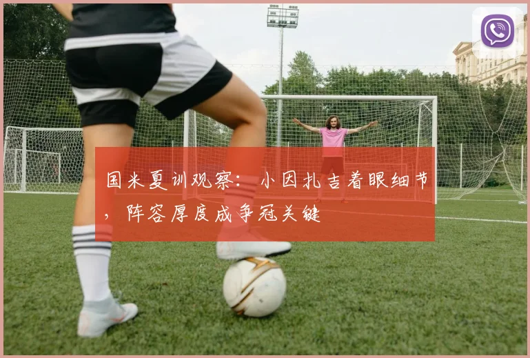 国米夏训观察：小因扎吉着眼细节，阵容厚度成争冠关键