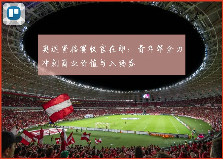 奥运资格赛收官在即，青年军全力冲刺商业价值与入场券