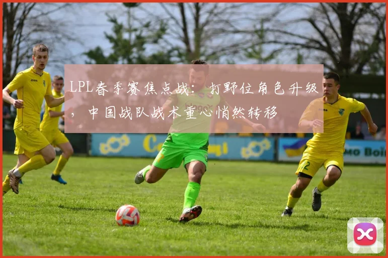 LPL春季赛焦点战：打野位角色升级，中国战队战术重心悄然转移