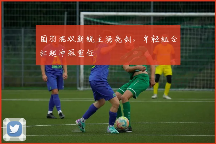 国羽混双新锐主场亮剑，年轻组合扛起冲冠重任