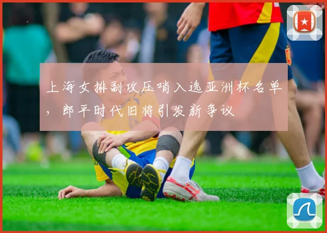 上海女排副攻压哨入选亚洲杯名单，郎平时代旧将引发新争议
