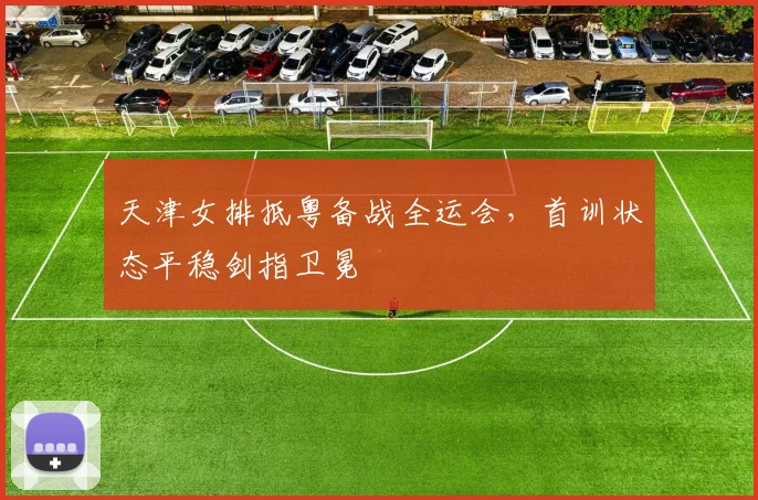 天津女排抵粤备战全运会，首训状态平稳剑指卫冕