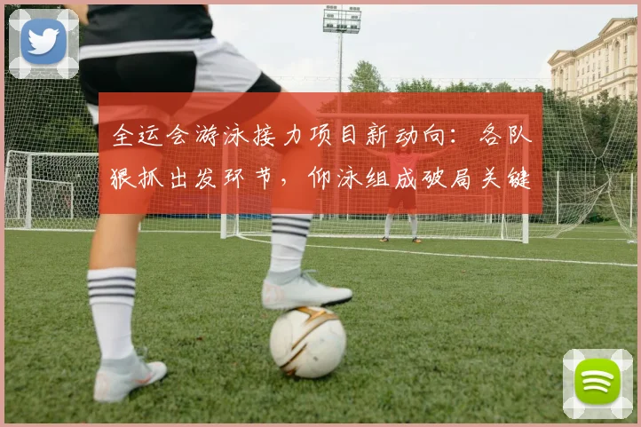 全运会游泳接力项目新动向：各队狠抓出发环节，仰泳组成破局关键