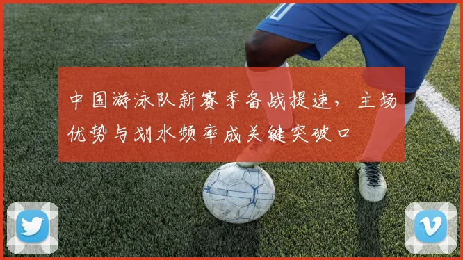 中国游泳队新赛季备战提速，主场优势与划水频率成关键突破口