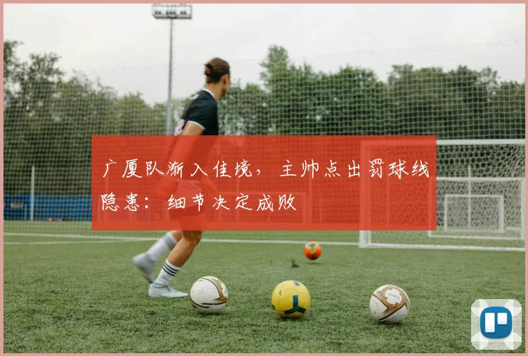 广厦队渐入佳境，主帅点出罚球线隐患：细节决定成败