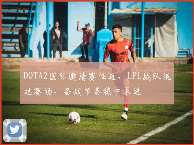 DOTA2国际邀请赛临近，LPL战队抵达赛场，备战节奏稳中求进