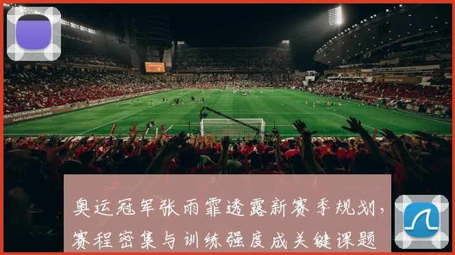 奥运冠军张雨霏透露新赛季规划，赛程密集与训练强度成关键课题