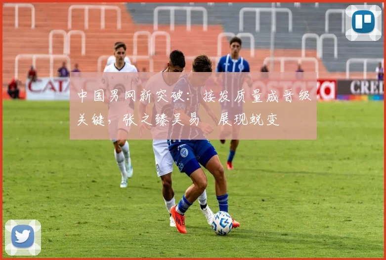 中国男网新突破：接发质量成晋级关键，张之臻吴易昺展现蜕变