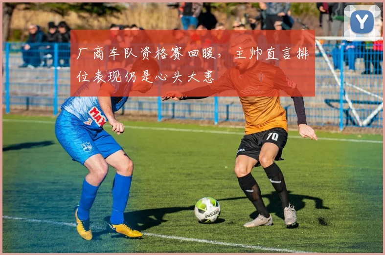 厂商车队资格赛回暖，主帅直言排位表现仍是心头大患