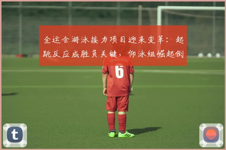 全运会游泳接力项目迎来变革：起跳反应成胜负关键，仰泳组崛起倒逼战术升级