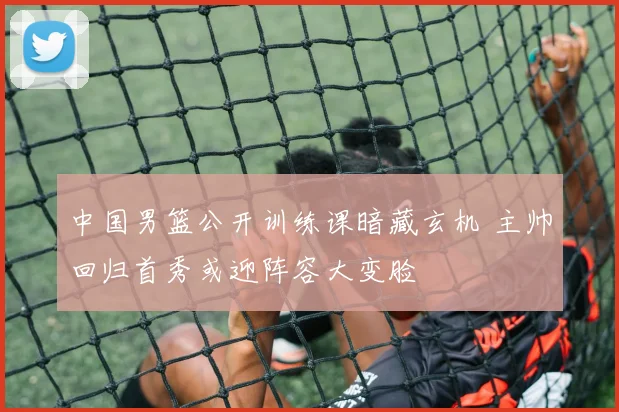 中国男篮公开训练课暗藏玄机 主帅回归首秀或迎阵容大变脸