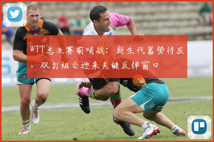 WTT总决赛前哨战：新生代蓄势待发，双打组合迎来关键反弹窗口