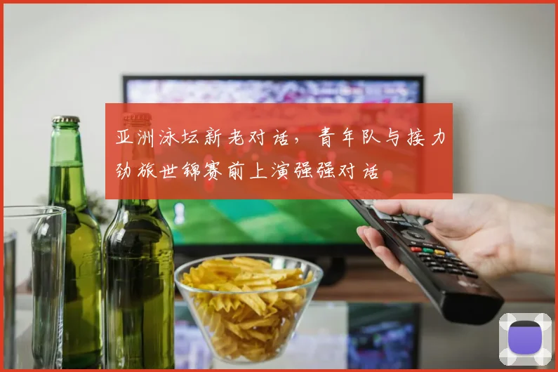 亚洲泳坛新老对话，青年队与接力劲旅世锦赛前上演强强对话