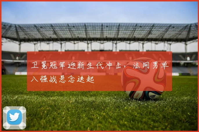 卫冕冠军迎新生代冲击，法网男单八强战悬念迭起